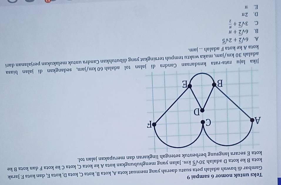 Teks untuk nomor 6 sampai 9
Gambar di bawah adalah peta suatu daerah yang memuat kota A, kota B, kota C, kota D, kota E, dan kota F. Jarak
kota B ke kota D adalah 30sqrt(5)km. Jalan yang menghubungkan kota A ke kota C, kota C ke kota F dan kota B ke
secara langsung berbentuk setengah lingkaran dan merupakan jalan tol.
Jika laju rata-rata kendaraan Cann tol adalah 60 km/jam, sedangkan di jalan biasa
adalah 30 km/jam, maka waktu tempuh tersingkat yang dibutuhkan Candra untuk melakukan perjalanan dari
kota A ke kota F adalah ... jam.
A. 6sqrt(2)+2sqrt(5)
B. 6sqrt(2)+π
C. 3sqrt(2)+ π /2 
D. 2π
E. π