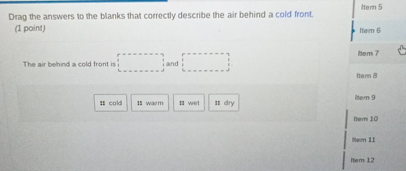 Item 5 
Drag the answers to the blanks that correctly describe the air behind a cold front. 
(1 point) 
Item 6 
The air behind a cold front is □ and □ 
Item 7 
Item 8 
Item 9 
:: cold :: warm :: wet :: dry 
Item 10 
Item 11 
Item 12