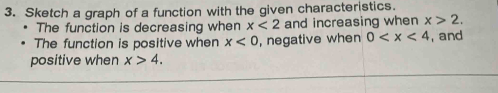Sketch a graph of a function with the given characteristics. 
The function is decreasing when x<2</tex> and increasing when x>2. 
The function is positive when x<0</tex> , negative when 0 , and 
positive when x>4.