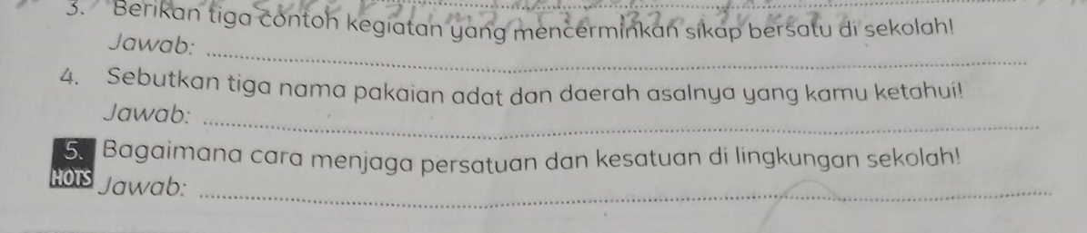 Berikan tiga contoh kegiatan yang mencerminkan sikap bersatu di sekolah! 
Jawab:_ 
4. Sebutkan tiga nama pakaian adat dan daerah asalnya yang kamu ketahui! 
Jawab:_ 
5. Bagaimana cara menjaga persatuan dan kesatuan di lingkungan sekolah! 
HOTS Jawab:_