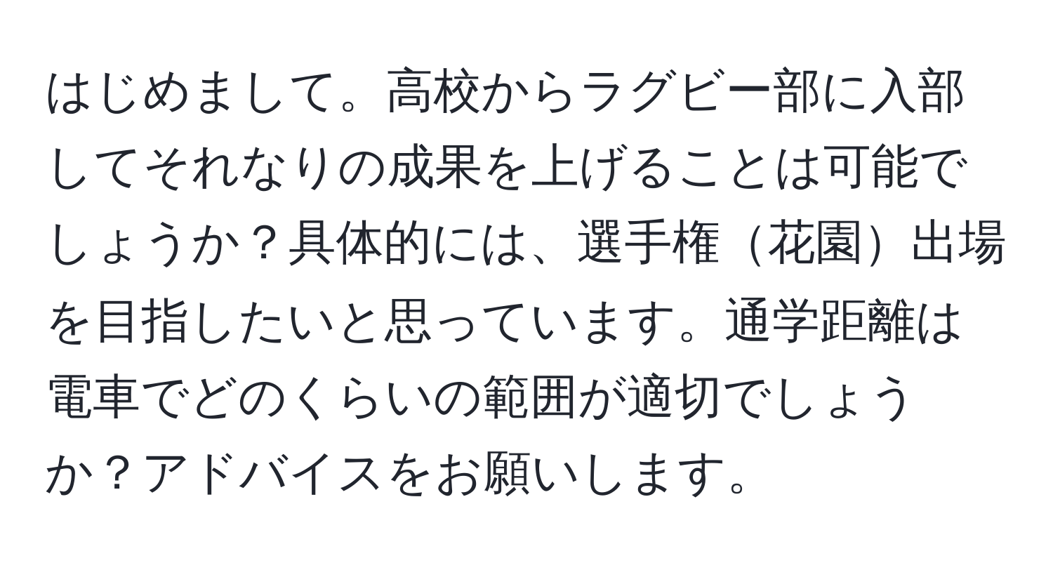 はじめまして。高校からラグビー部に入部してそれなりの成果を上げることは可能でしょうか？具体的には、選手権花園出場を目指したいと思っています。通学距離は電車でどのくらいの範囲が適切でしょうか？アドバイスをお願いします。