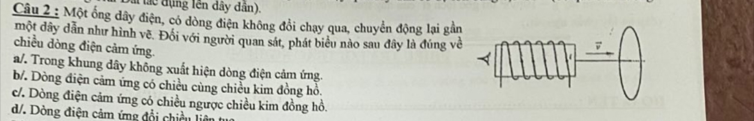 vài lác đụng lên dây dân).
Câu 2 : Một ống dây điện, có dòng điện không đổi chạy qua, chuyển động lại gần
một dây dẫn như hình vẽ. Đối với người quan sát, phát biểu nào sau đây là đúng về
chiều dòng điện cảm ứng.
a/. Trong khung dây không xuất hiện dòng điện cảm ứng.
b. Dòng điện cảm ứng có chiều cùng chiều kim đồng hồ.
c/. Dòng điện cảm ứng có chiều ngược chiều kim đồng hồ.
d/. Dòng điện cảm ứng đổi chiều liêt