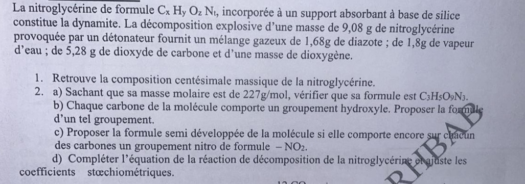 La nitroglycérine de formule C_xH_yO_zN_t , incorporée à un support absorbant à base de silice 
constitue la dynamite. La décomposition explosive d’une masse de 9,08 g de nitroglycérine 
provoquée par un détonateur fournit un mélange gazeux de 1,68g de diazote ; de 1,8g de vapeur 
d’eau ; de 5,28 g de dioxyde de carbone et d’une masse de dioxygène. 
1. Retrouve la composition centésimale massique de la nitroglycérine. 
2. a) Sachant que sa masse molaire est de 227g/mol, vérifier que sa formule est C_3H_5O_9N_3. 
b) Chaque carbone de la molécule comporte un groupement hydroxyle. Proposer la formule 
d’un tel groupement. 
c) Proposer la formule semi développée de la molécule si elle comporte encore sur chacun 
des carbones un groupement nitro de formule — NO₂. 
d) Compléter l'équation de la réaction de décomposition de la nitroglycérine et ajuste les 
coefficients stœchiométriques.