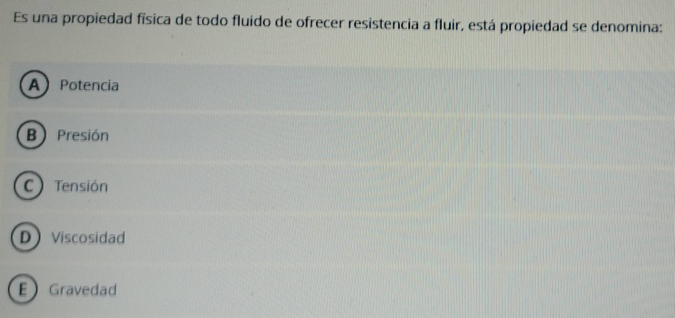 Es una propiedad física de todo fluido de ofrecer resistencia a fluir, está propiedad se denomina:
A Potencia
B) Presión
C) Tensión
DViscosidad
EGravedad