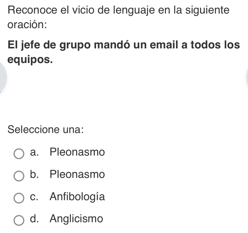 Reconoce el vicio de lenguaje en la siguiente
oración:
El jefe de grupo mandó un email a todos los
equipos.
Seleccione una:
a. Pleonasmo
b. Pleonasmo
c. Anfibología
d. Anglicismo