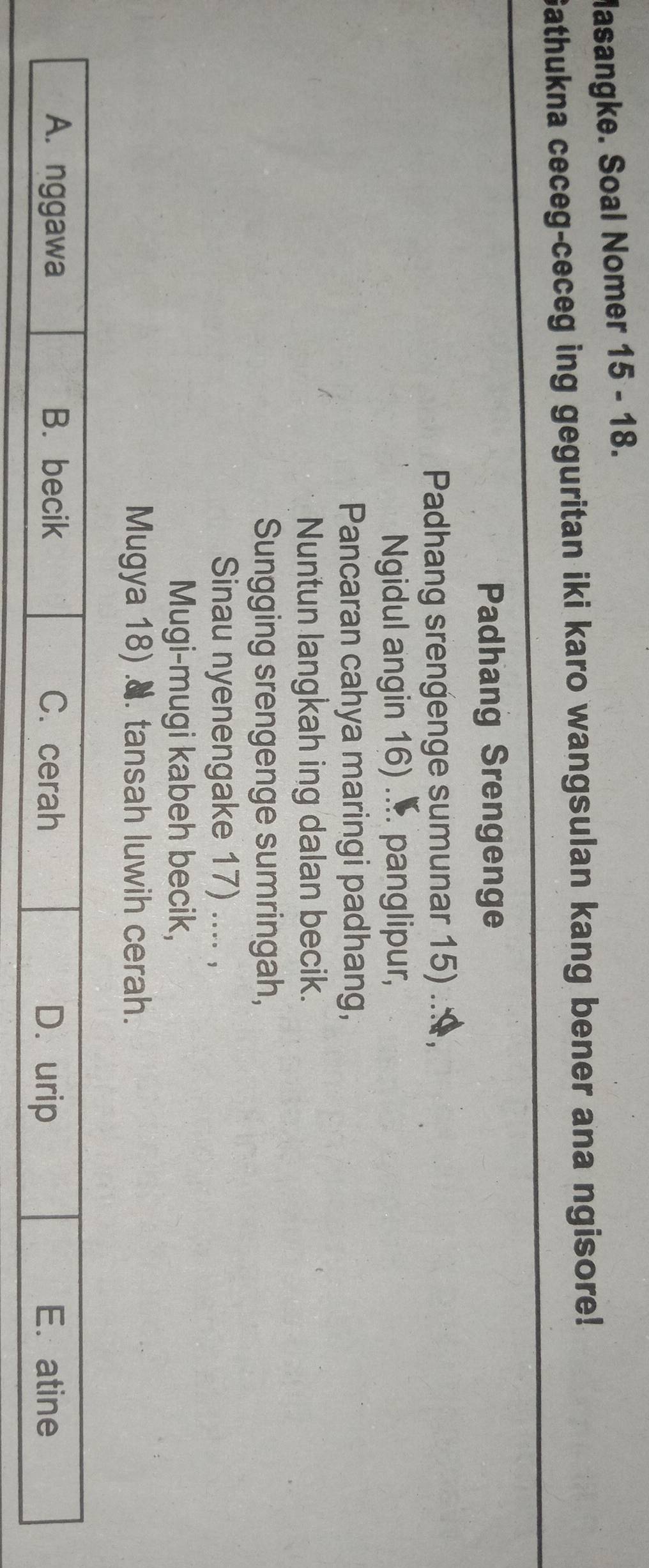 Masangke. Soal Nomer 15 - 18.
Gathukna ceceg-ceceg ing geguritan iki karo wangsulan kang bener ana ngisore!
Padhang Srengenge
Padhang srengenge sumunar 15)
Ngidul angin 16) ... panglipur,
Pancaran cahya maringi padhang,
Nuntun langkah ing dalan becik.
Sungging srengenge sumringah,
Sinau nyenengake 17) .... ,
Mugi-mugi kabeh becik,
Mugya 18) .8. tansah luwih cerah.
A. nggawa B. becik C. cerah E. atine
D. urip