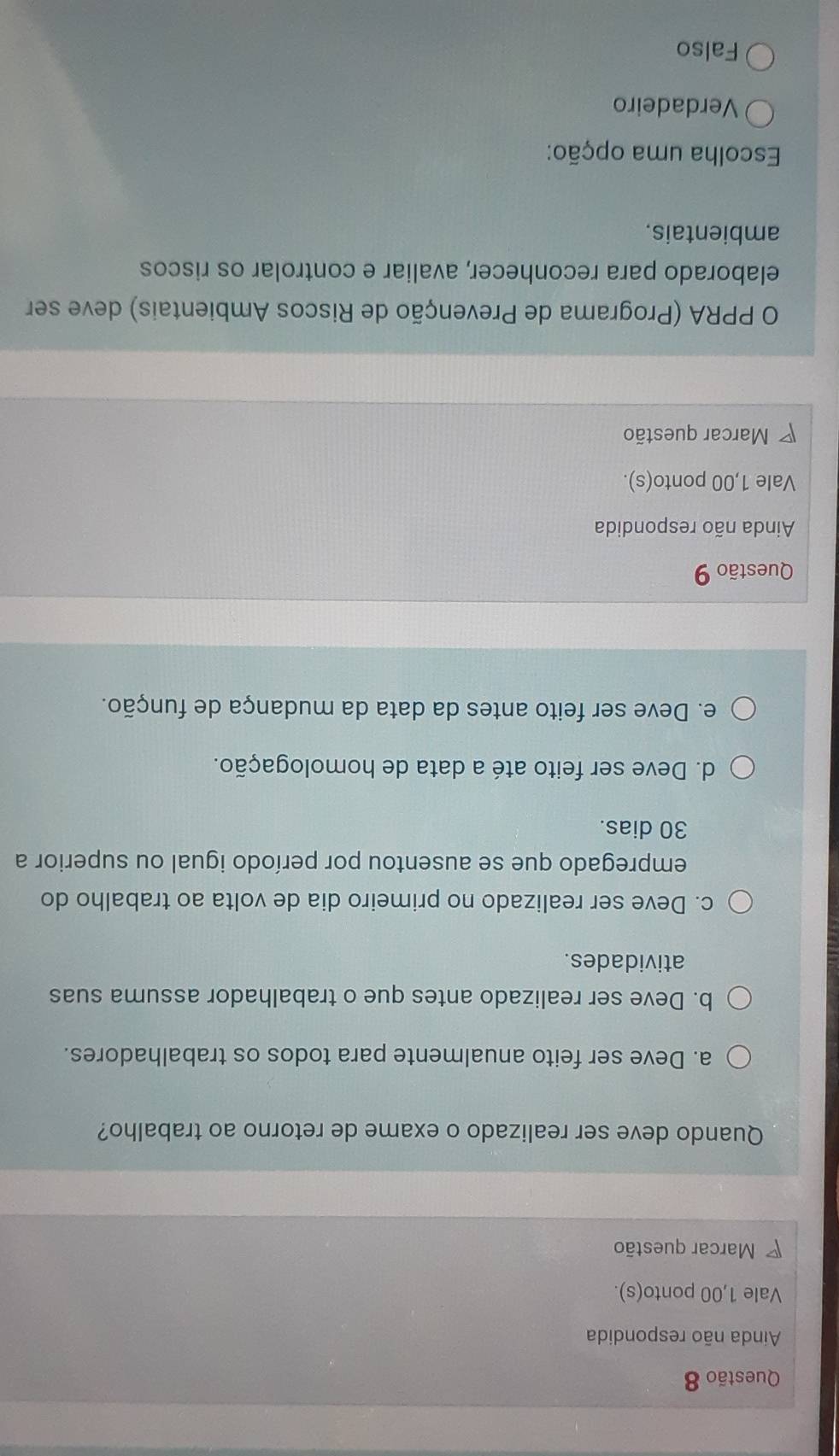 Ainda não respondida
Vale 1,00 ponto(s).
Marcar questão
Quando deve ser realizado o exame de retorno ao trabalho?
a. Deve ser feito anualmente para todos os trabalhadores.
b. Deve ser realizado antes que o trabalhador assuma suas
atividades.
c. Deve ser realizado no primeiro dia de volta ao trabalho do
empregado que se ausentou por período igual ou superior a
30 dias.
d. Deve ser feito até a data de homologação.
e. Deve ser feito antes da data da mudança de função.
Questão 9
Ainda não respondida
Vale 1,00 ponto(s).
7 Marcar questão
O PPRA (Programa de Prevenção de Riscos Ambientais) deve ser
elaborado para reconhecer, avaliar e controlar os riscos
ambientais.
Escolha uma opção:
Verdadeiro
Falso