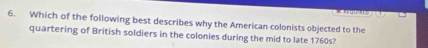 Which of the following best describes why the American colonists objected to the 
quartering of British soldiers in the colonies during the mid to late 1760s?