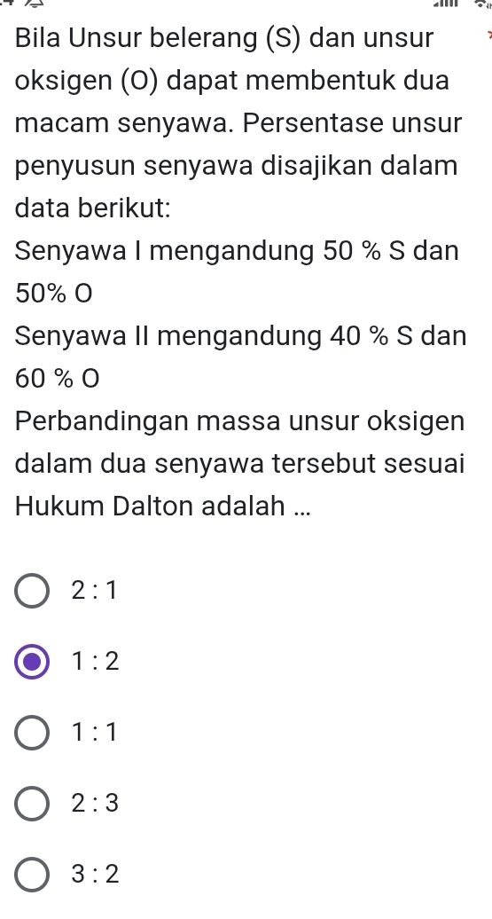 Bila Unsur belerang (S) dan unsur
oksigen (O) dapat membentuk dua
macam senyawa. Persentase unsur
penyusun senyawa disajikan dalam
data berikut:
Senyawa I mengandung 50 % S dan
50% O
Senyawa II mengandung 40 % S dan
60% O
Perbandingan massa unsur oksigen
dalam dua senyawa tersebut sesuai
Hukum Dalton adalah ...
2:1
1:2
1:1
2:3
3:2