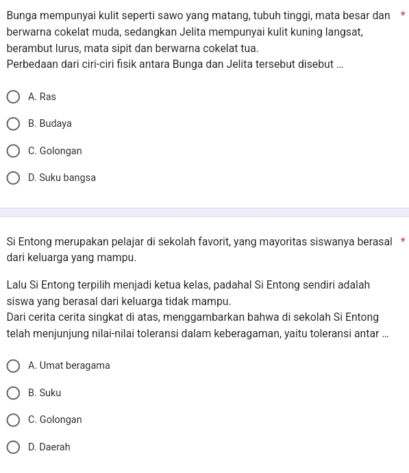 Bunga mempunyai kulit seperti sawo yang matang, tubuh tinggi, mata besar dan *
berwarna cokelat muda, sedangkan Jelita mempunyai kulit kuning langsat,
berambut lurus, mata sipit dan berwarna cokelat tua.
Perbedaan dari ciri-ciri fisik antara Bunga dan Jelita tersebut disebut ...
A. Ras
B. Budaya
C. Golongan
D. Suku bangsa
Si Entong merupakan pelajar di sekolah favorit, yang mayoritas siswanya berasal *
dari keluarga yang mampu.
Lalu Si Entong terpilih menjadi ketua kelas, padahal Si Entong sendiri adalah
siswa yang berasal dari keluarga tidak mampu.
Dari cerita cerita singkat di atas, menggambarkan bahwa di sekolah Si Entong
telah menjunjung nilai-nilai toleransi dalam keberagaman, yaitu toleransi antar ...
A. Umat beragama
B. Suku
C. Golongan
D. Daerah