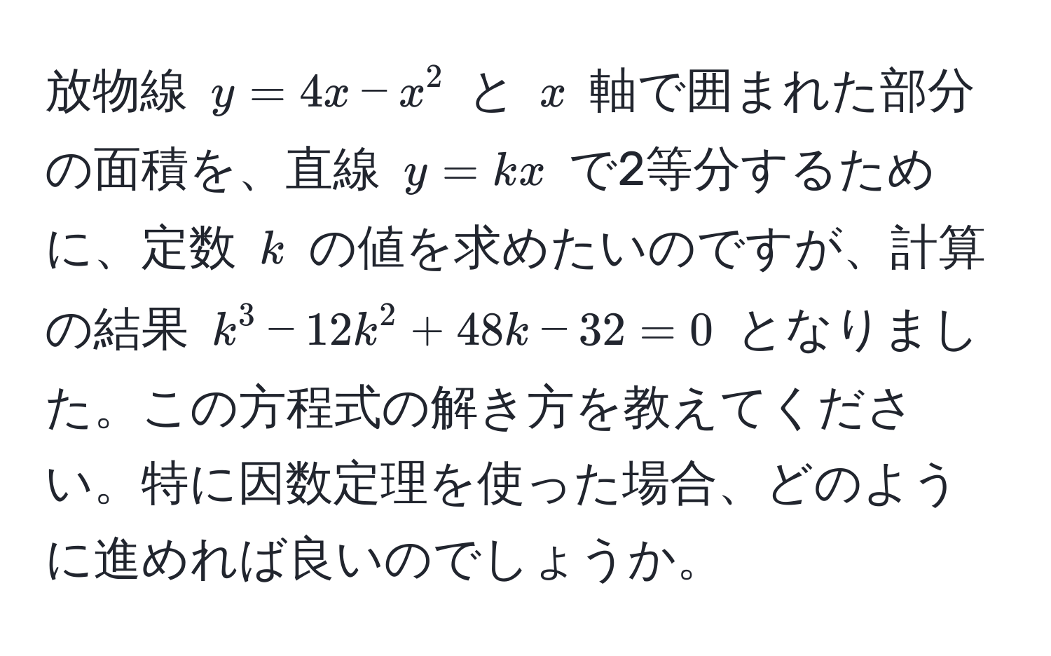 放物線 $y = 4x - x^2$ と $x$ 軸で囲まれた部分の面積を、直線 $y = kx$ で2等分するために、定数 $k$ の値を求めたいのですが、計算の結果 $k^3 - 12k^2 + 48k - 32 = 0$ となりました。この方程式の解き方を教えてください。特に因数定理を使った場合、どのように進めれば良いのでしょうか。