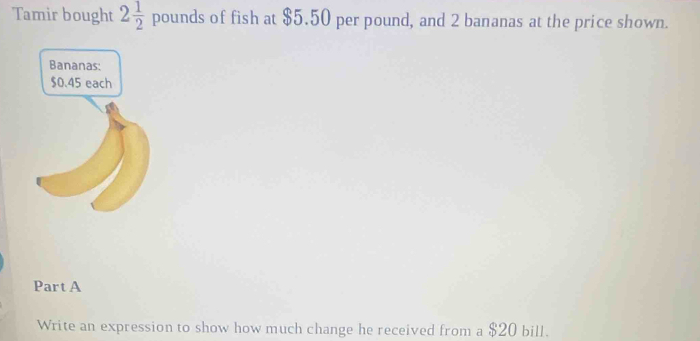 Tamir bought 2 1/2 pounds of fish at $5.50 per pound, and 2 bananas at the price shown. 
Part A 
Write an expression to show how much change he received from a $20 bill.