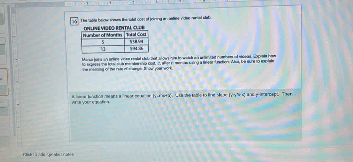 The table below shows the total cost of joining an online video rental club. 
TAL CLUB 
N 
Marco joins an online video rental club that allows him to watch an unlimited numbers of videos. Explain how 
to express the total club membership cost, c, after n months using a linear function. Also, be sure to explain 
the meaning of the rate of change. Show your work. 
A linear function means a linear equation (y=mx+b). Use the table to find slope y -y/x-x) and y-intercept. Then 
write your equation. 
Click to add speaker notes