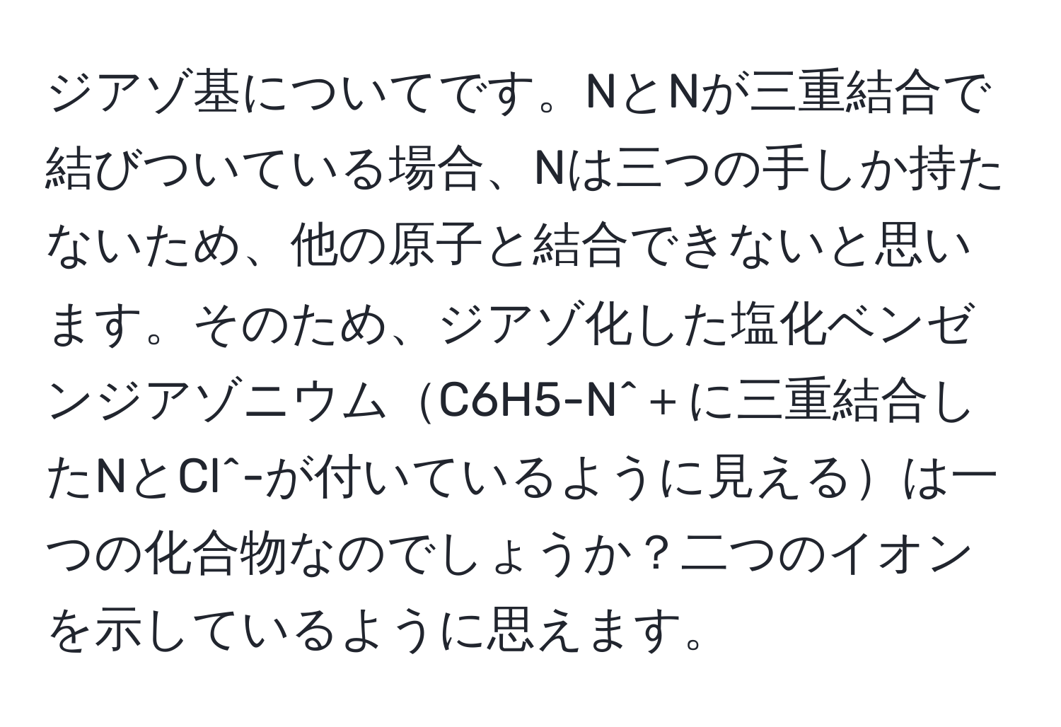 ジアゾ基についてです。NとNが三重結合で結びついている場合、Nは三つの手しか持たないため、他の原子と結合できないと思います。そのため、ジアゾ化した塩化ベンゼンジアゾニウムC6H5-N^＋に三重結合したNとCl^-が付いているように見えるは一つの化合物なのでしょうか？二つのイオンを示しているように思えます。