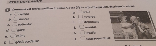 ÊtRE UN/E AMI/E
Comment est ton/ta meilleur/e ami/e. Coche (X) les adjectifs qui le/la décrivent le mieux.
a. □ sympa g. □ drôle
b. □ sincère h. □ ouvert/e
C. □ patient/e i. □ disponible
j. □ 
d. □ gai/e sensible
e. □ calme k. □ loyal/e
1. □ 
f. □ généreux/euse courageux/eu