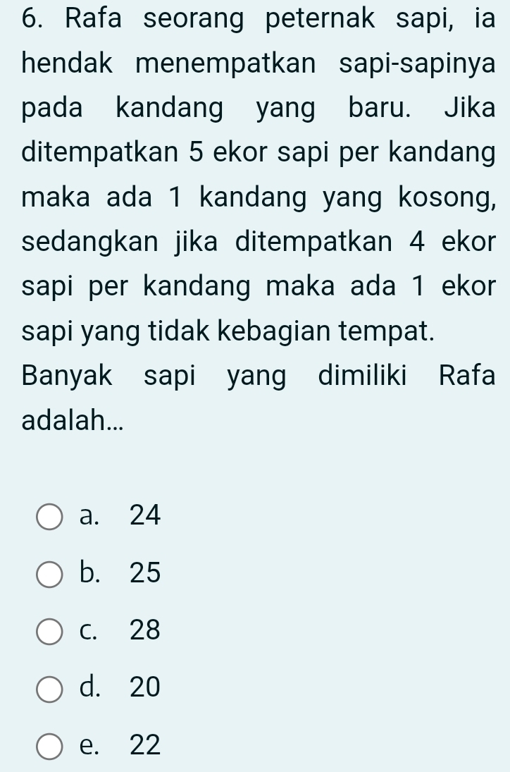 Rafa seorang peternak sapi, ia
hendak menempatkan sapi-sapinya
pada kandang yang baru. Jika
ditempatkan 5 ekor sapi per kandang
maka ada 1 kandang yang kosong,
sedangkan jika ditempatkan 4 ekor
sapi per kandang maka ada 1 ekor
sapi yang tidak kebagian tempat.
Banyak sapi yang dimiliki Rafa
adalah...
a. 24
b. 25
C. 28
d. 20
e. 22