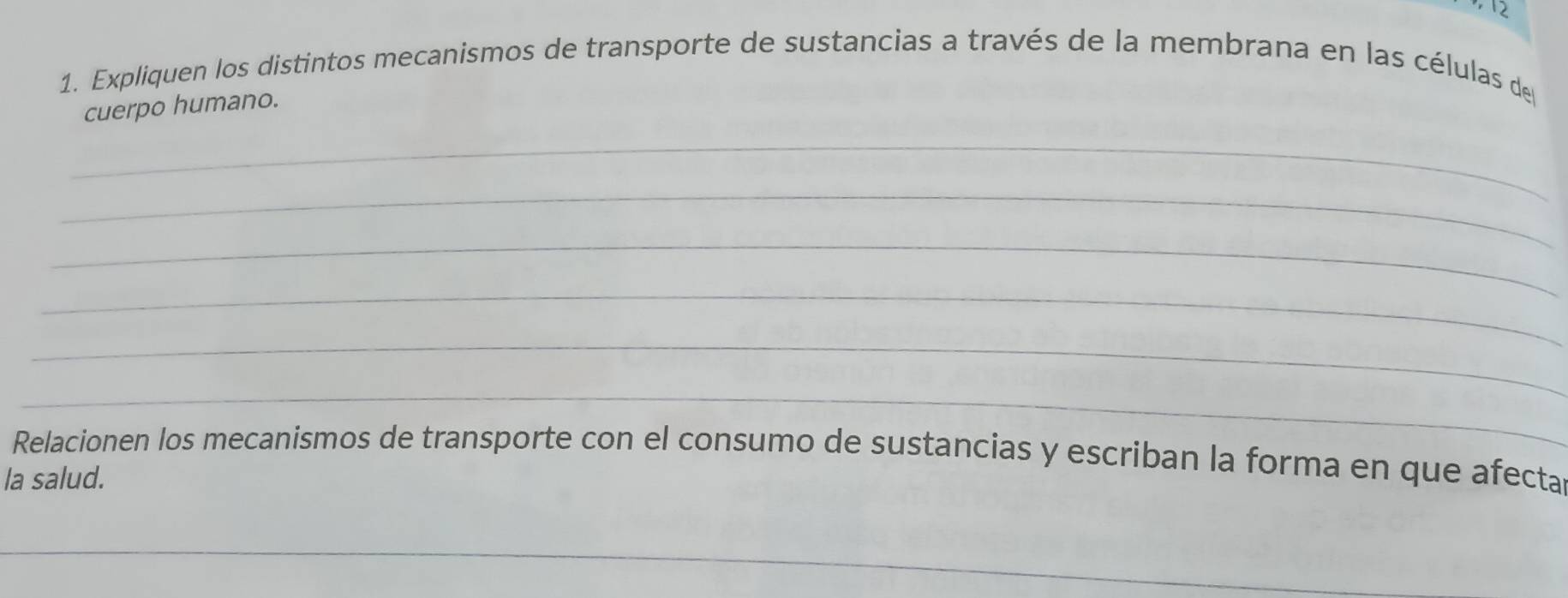 2 
1. Expliquen los distintos mecanismos de transporte de sustancias a través de la membrana en las células de 
cuerpo humano. 
_ 
_ 
_ 
_ 
_ 
_ 
Relacionen los mecanismos de transporte con el consumo de sustancias y escriban la forma en que afecta 
la salud. 
_ 
_ 
_