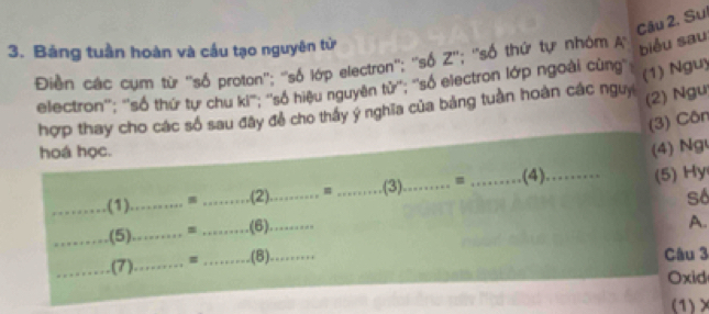 Sui 
3. Bảng tuần hoàn và cầu tạo nguyên tử A biểu sau 
Điền các cụm từ ''số proton''; ''số lớp electron''; ''số Z''; ''số thứ tự nhóm 
electron''; ''số thứ tự chu ki'''; ''số hiệu nguyên tử'''; ''số electron lớp ngoài cùng'' 
(1) Nguy 
hợp thay cho các số sau đây đề cho thảy y nghĩa của bảng tuần hoàn các nguy 
(2) Ngư 
(3) Côn 
hoá học. 
(4) Ng 
_(1) ____(3) _= _(4)_ (5) Hy
(2) m
_(5)_ = _(6)_ số 
A. 
_(7)_ = _(8)_ 
Câu 3 
Oxid 
(1)×