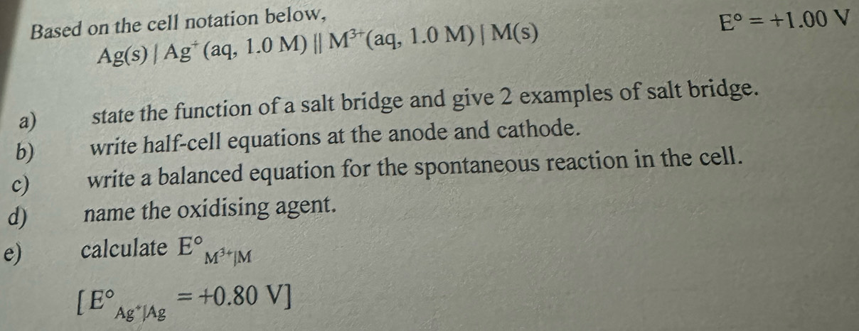 Based on the cell notation below,
Ag(s)/Ag^+(aq,1.0M)parallel M^(3+)(aq,1.0M)/M(s)
E°=+1.00V
a) state the function of a salt bridge and give 2 examples of salt bridge. 
b) write half-cell equations at the anode and cathode. 
c) write a balanced equation for the spontaneous reaction in the cell. 
d) name the oxidising agent. 
e) calculate E°M^(3+)JM
[E°_Ag^+|Ag^circ =+0.80V]