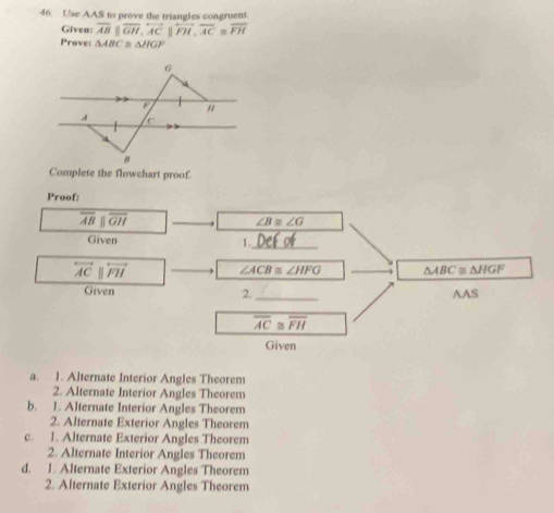 Use AAS to prove the triangles congruent.
Given: overline AB||overline GH, overleftrightarrow AC||overleftrightarrow FH, overline AC≌ overline FH
Prove: △ ABC a △ HG
Complete the flowchart proof.
Proof:
overline ABparallel overline GH
∠ B≌ ∠ G
Given
1._
overleftrightarrow ACparallel overleftrightarrow FH
∠ ACB≌ ∠ HFG △ ABC≌ △ HGF
Given _AAS
2.
overline AC overline FH
Given
a. 1. Alternate Interior Angles Theorem
2. Alternate Interior Angles Theorem
b. 1. Alternate Interior Angles Theorem
2. Alternate Exterior Angles Theorem
c. 1. Alternate Exterior Angles Theorem
2. Alternate Interior Angles Theorem
d. 1. Alternate Exterior Angles Theorem
2. Alternate Exterior Angles Theorem