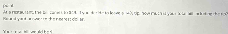 point 
At a restaurant, the bill comes to $43. If you decide to leave a 14% tip, how much is your total bill including the tip? 
Round your answer to the nearest dollar, 
Your total bill would be $