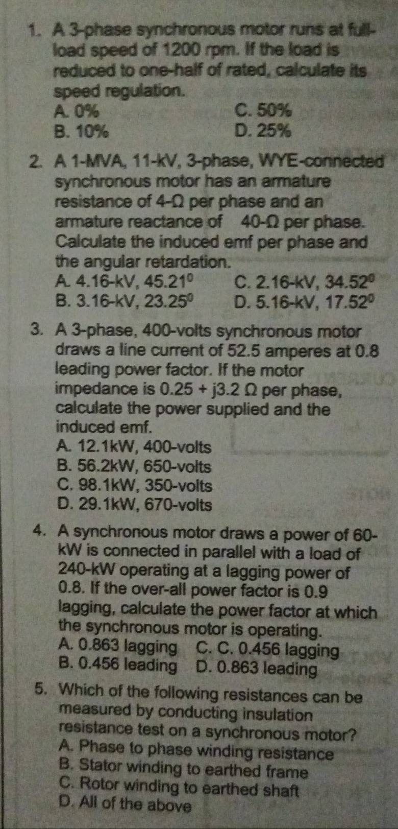 A 3 -phase synchronous motor runs at full-
load speed of 1200 rpm. If the load is
reduced to one-half of rated, calculate its
speed regulation.
A. 0% C. 50%
B. 10% D. 25%
2. A 1-MVA, 11-kV, 3 -phase, WYE-connected
synchronous motor has an armature
resistance of 4-Ω per phase and an
armature reactance of 40-Ω per phase.
Calculate the induced emf per phase and
the angular retardation.
A 4.16-kV, 45.21° C. 2.16-kV, 34.52°
B. 3.16-kV, 23.25^0 D. 5.16-kV, 17.52°
3. A 3 -phase, 400-volts synchronous motor
draws a line current of 52.5 amperes at 0.8
leading power factor. If the motor
impedance is 0.25+j3.2Omega per phase,
calculate the power supplied and the
induced emf.
A. 12.1kW, 400-volts
B. 56.2kW, 650-volts
C. 98.1kW, 350-volts
D. 29.1kW, 670-volts
4. A synchronous motor draws a power of 60-
kW is connected in parallel with a load of
240-kW operating at a lagging power of
0.8. If the over-all power factor is 0.9
lagging, calculate the power factor at which
the synchronous motor is operating.
A. 0.863 lagging C. C. 0.456 lagging
B. 0.456 leading D. 0.863 leading
5. Which of the following resistances can be
measured by conducting insulation
resistance test on a synchronous motor?
A. Phase to phase winding resistance
B. Stator winding to earthed frame
C. Rotor winding to earthed shaft
D. All of the above