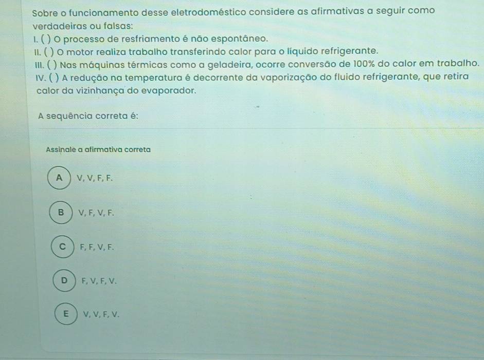 Sobre o funcionamento desse eletrodoméstico considere as afirmativas a seguir como
verdadeiras ou falsas:
1. ( ) O processo de resfriamento é não espontâneo.
II. ( () O motor realiza trabalho transferindo calor para o líquido refrigerante.
III. ( ) Nas máquinas térmicas como a geladeira, ocorre conversão de 100% do calor em trabalho.
IV. ( ) A redução na temperatura é decorrente da vaporização do fluido refrigerante, que retira
calor da vizinhança do evaporador.
A sequência correta é:
Assinale a afirmativa correta
A V, V, F, F.
B  V, F, V, F.
C  F, F, V, F.
D F, V, F, V.
E  V, V, F, V.