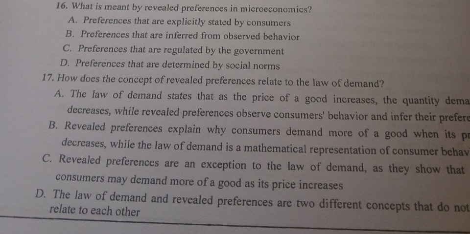 What is meant by revealed preferences in microeconomics?
A. Preferences that are explicitly stated by consumers
B. Preferences that are inferred from observed behavior
C. Preferences that are regulated by the government
D. Preferences that are determined by social norms
17. How does the concept of revealed preferences relate to the law of demand?
A. The law of demand states that as the price of a good increases, the quantity dema
decreases, while revealed preferences observe consumers' behavior and infer their prefere
B. Revealed preferences explain why consumers demand more of a good when its pr
decreases, while the law of demand is a mathematical representation of consumer behav
C. Revealed preferences are an exception to the law of demand, as they show that
consumers may demand more of a good as its price increases
D. The law of demand and revealed preferences are two different concepts that do not
relate to each other