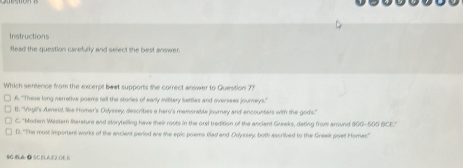 Question
Instructions
Read the question carefully and select the best answer.
Which sentence from the excerpt best supports the correct answer to Question 7?
A. 'These long narrative poems tell the stories of early military battles and oversees journeys.”
B. ''Virgil's Aeneid, like Homer's Odyssey, describes a hero's memorable journey and encounters with the gods.'
C. ''Modern Western literature and storytelling have their roots in the oral tradition of the ancient Greeks, dating from around 800-500 BCE.'
D. ''The most important works of the ancient period are the epic poems Illad and Odyssey; both ascribed to the Greek poet Homer''
SC-BL4 ● SCELA.E2.OE.5