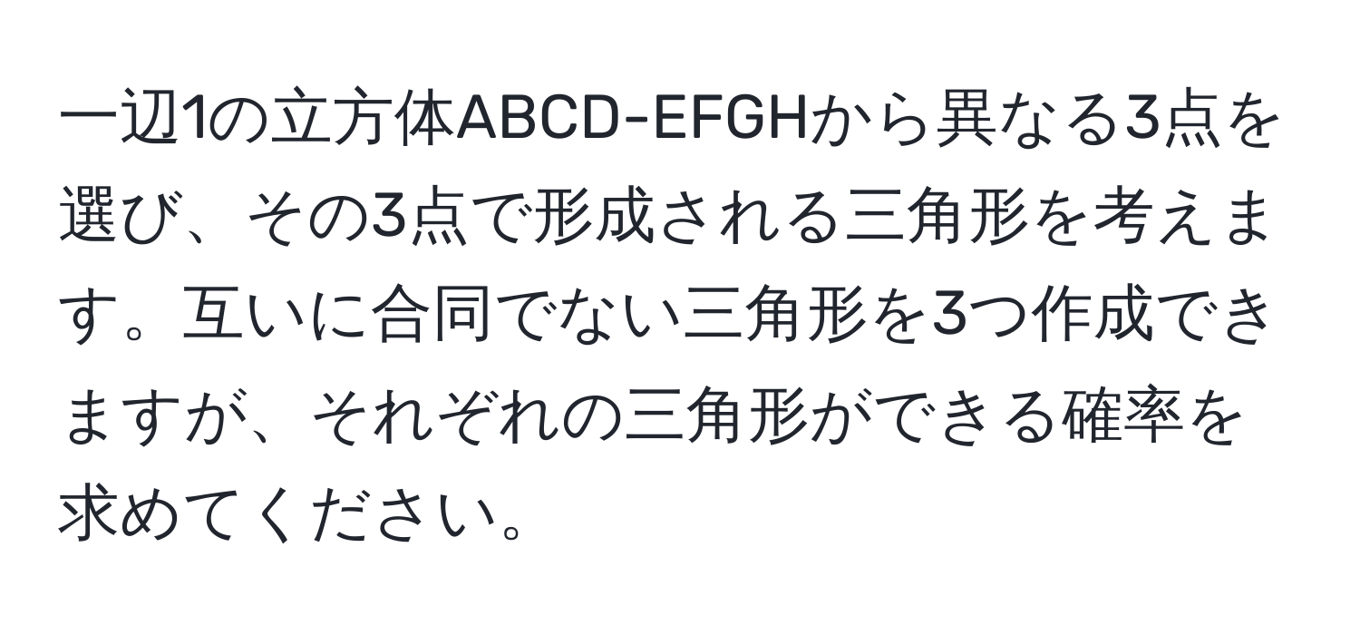 一辺1の立方体ABCD-EFGHから異なる3点を選び、その3点で形成される三角形を考えます。互いに合同でない三角形を3つ作成できますが、それぞれの三角形ができる確率を求めてください。