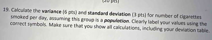 Calculate the variance (6 pts) and standard deviation (3 pts) for number of cigarettes 
smoked per day, assuming this group is a population. Clearly label your values using the 
correct symbols. Make sure that you show all calculations, including your deviation table.