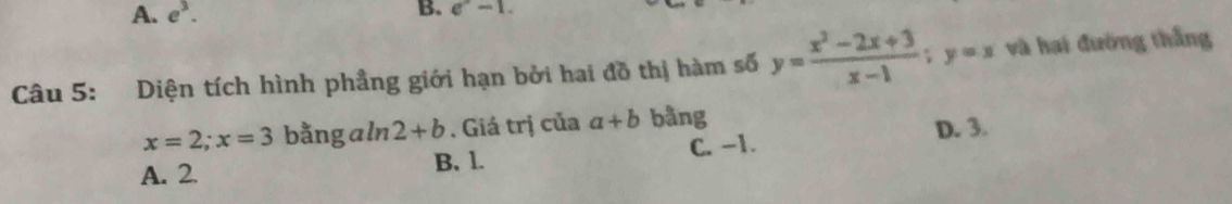 A. e^3. B. e^x-1. 
Câu 5: Diện tích hình phầng giới hạn bởi hai đồ thị hàm số y= (x^2-2x+3)/x-1 ; y=x và hai đường thắng
x=2; x=3 bằng a ln 2+b. Giá trị của a+b bằng
A. 2. B. 1. C. -1. D. 3.