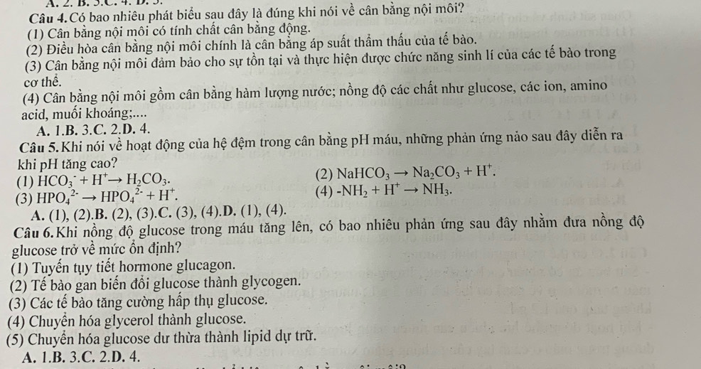 Câu 4.Có bao nhiêu phát biểu sau đây là đúng khi nói về cân bằng nội môi?
(1) Cân bằng nội môi có tính chất cân bằng động.
(2) Điều hòa cân bằng nội môi chính là cân bằng áp suất thẩm thấu của tế bào.
(3) Cân bằng nội môi đảm bảo cho sự tồn tại và thực hiện được chức năng sinh lí của các tế bảo trong
cơ thể.
(4) Cân bằng nội môi gồm cân bằng hàm lượng nước; nồng độ các chất như glucose, các ion, amino
acid, muối khoáng;....
A. 1.B. 3.C. 2.D. 4.
Câu 5.Khi nói về hoạt động của hệ đệm trong cân bằng pH máu, những phản ứng nảo sau đây diễn ra
khi pH tăng cao?
(2) NaHCO_3to Na_2CO_3+H^+.
(1) HCO_3^(-+H^+)to H_2CO_3. (4) -NH_2+H^+to NH_3.
(3) HPO_4^((2-)to HPO_4^(2-)+H^+).
A. (1), (2).B. (2), (3).C. (3), (4).D. (1), (4).
Câu 6.Khi nồng độ glucose trong máu tăng lên, có bao nhiêu phản ứng sau đây nhằm đưa nồng độ
glucose trở về mức ổn định?
(1) Tuyến tụy tiết hormone glucagon.
(2) Tế bào gan biến đổi glucose thành glycogen.
(3) Các tế bào tăng cường hấp thụ glucose.
(4) Chuyển hóa glycerol thành glucose.
(5) Chuyển hóa glucose dư thừa thành lipid dự trữ.
A. 1.B. 3.C. 2.D. 4.