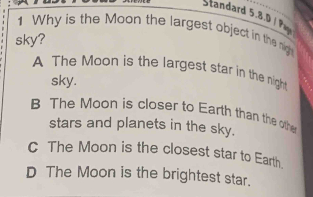 Standard 5.8.D / P
1 Why is the Moon the largest object in the night
sky?
A The Moon is the largest star in the night
sky.
B The Moon is closer to Earth than the other
stars and planets in the sky.
C The Moon is the closest star to Earth.
D The Moon is the brightest star.