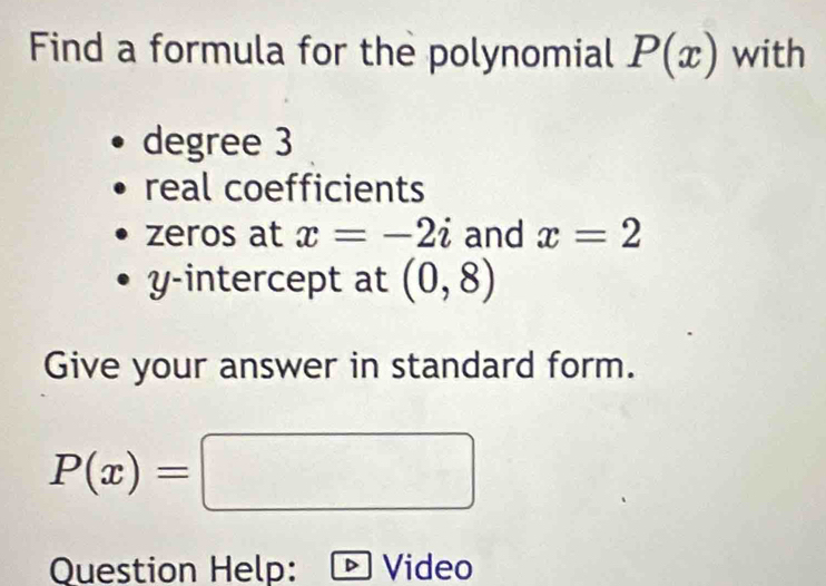 Find a formula for the polynomial P(x) with 
degree 3
real coefficients 
zeros at x=-2i and x=2
y-intercept at (0,8)
Give your answer in standard form.
P(x)=□
Question Help: Video