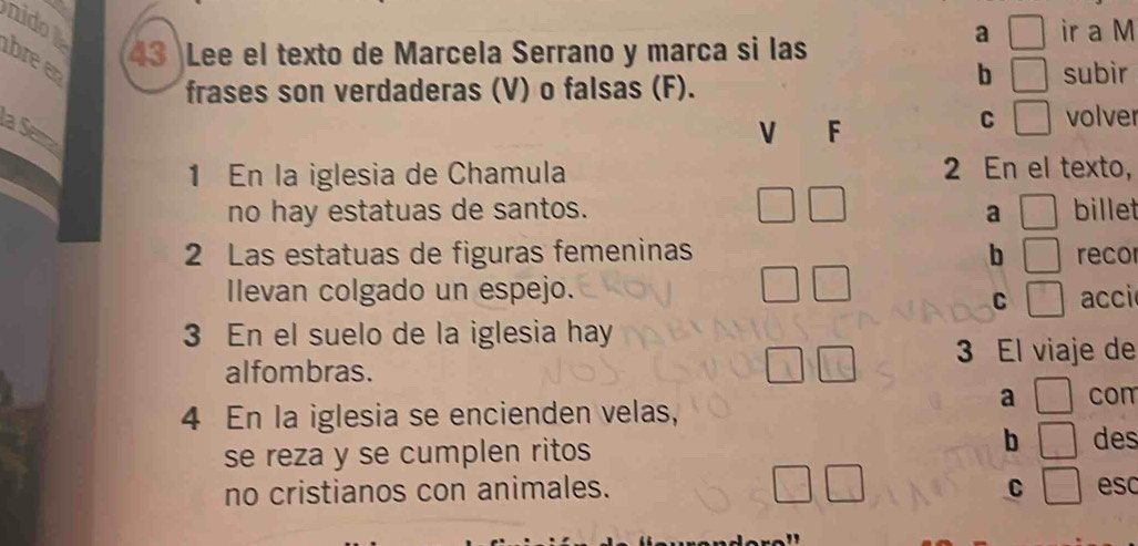 nidot 
bree 43 Lee el texto de Marcela Serrano y marca si las 
a ir a M 
frases son verdaderas (V) o falsas (F). 
b | subir 
la Séma 
V F 
C^ volver 
1 En la iglesia de Chamula 2 En el texto, 
no hay estatuas de santos. a billet 
2 Las estatuas de figuras femeninas b recor 
Ilevan colgado un espejo. acci 
C 
3 En el suelo de la iglesia hay 
3 El viaje de 
alfombras. 
a com 
4 En la iglesia se encienden velas, 
se reza y se cumplen ritos 
b des 
no cristianos con animales. C esc