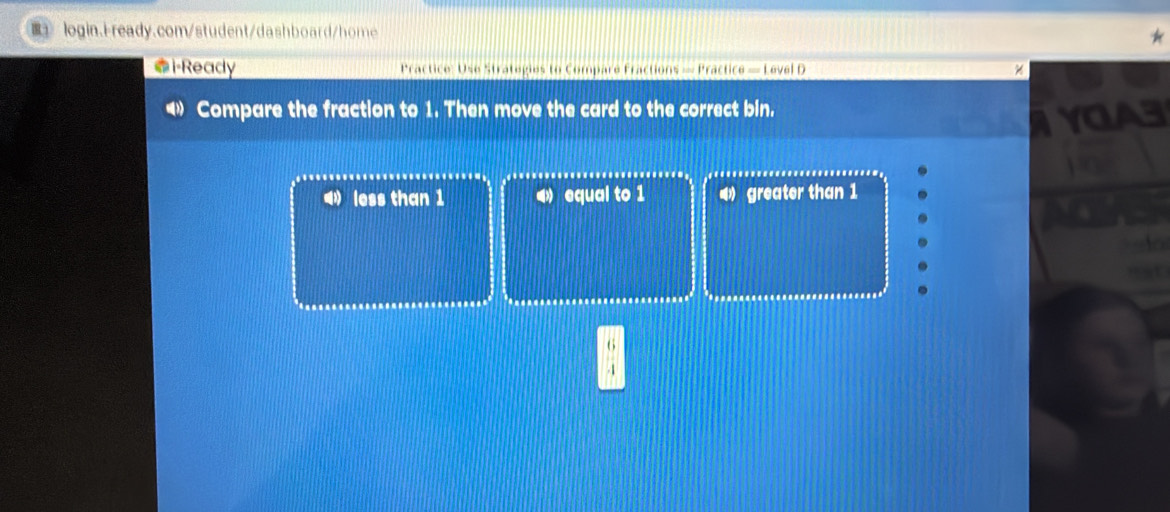 i·Ready Practice: Use Strategies to Comparé Fractions — Practice — Level D
Compare the fraction to 1. Then move the card to the correct bin.
VCA3
⑷ less than 1 equal to 1 4 greater than 1
a