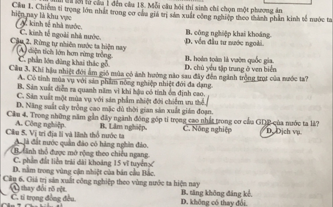 là lỗi từ cầu 1 đến câu 18. Mỗi câu hỏi thí sinh chỉ chọn một phương án
Câu 1. Chiếm tỉ trọng lớn nhất trong cơ cầu giá trị sản xuất công nghiệp theo thành phần kinh tế nước ta
hiện nay là khu vực
A kinh tế nhà nước. B. công nghiệp khai khoáng.
C. kinh tế ngoài nhà nước. D. vốn đầu tư nước ngoài.
Câu 2. Rừng tự nhiên nước ta hiện nay
A diện tích lớn hơn rừng trồng. B. hoàn toàn là vườn quốc gia.
C. phần lớn dùng khai thác gỗ. D. chủ yểu tập trung ở ven biển
Câu 3. Khí hậu nhiệt đới ẩm gió mùa có ảnh hưởng nào sau đây đến ngành trồng trọt của nước ta?
A. Có tính mùa vụ với sản phẩm nông nghiệp nhiệt đới đa dạng.
B. Sản xuất diễn ra quanh năm vì khí hậu có tính ổn định cao.
C. Sản xuất một mùa vụ với sản phẩm nhiệt đới chiếm ưu thế.
D. Năng suất cây trồng cao mặc dù thời gian sản xuất gián đoạn.
Cầu 4. Trong những năm gần đây ngành đóng góp tỉ trọng cao nhất trong cơ cấu GDP của nước ta là?
A. Công nghiệp. B. Lâm nghiệp. C. Nông nghiệp D. Dịch vụ.
Câu 5. Vị trí địa lí và lãnh thổ nước ta
A. là đất nước quần đảo có hàng nghìn đảo.
B lãnh thổ được mở rộng theo chiều ngang.
C. phần đất liền trải dài khoảng 15 vĩ tuyến
D. nằm trong vùng cận nhiệt của bán cầu Bắc.
Câu 6. Giả trị sản xuất công nghiệp theo vùng nước ta hiện nay
A thay đổi rõ rệt. B. tăng không đáng kể,
C. tỉ trọng đồng đều. D. không có thay đổi.
r