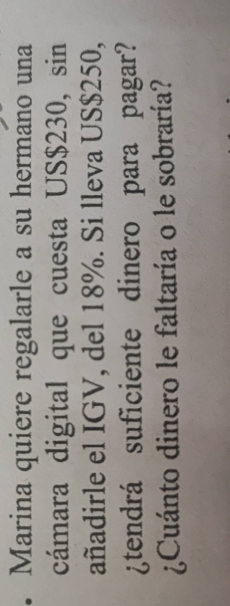 Marina quiere regalarle a su hermano una 
cámara digital que cuesta US$230, sin 
añadirle el IGV, del 18%. Si lleva US $250, 
¿tendrá suficiente dinero para pagar? 
¿Cuánto dinero le faltaría o le sobraría?