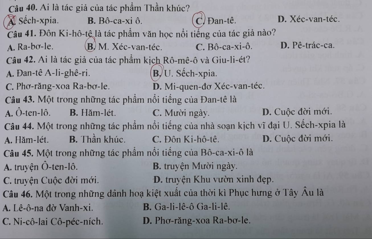 Ai là tác giả của tác phẩm Thần khúc?
A Séch-xpia. B. Bô-ca-xi ô. C/ Đan-tê. D. Xéc-van-téc.
Câu 41. Đôn Ki-hô-tê là tác phẩm văn học nổi tiếng của tác giả nào?
A. Ra-bơ-le. B. M. Xéc-van-téc. C. Bô-ca-xi-ô. D. Pê-trác-ca.
Câu 42. Ai là tác giả của tác phẩm kịch Rô-mê-ô và Giu-li-ét?
A. Đan-tê A-li-ghê-ri. B. U. Sếch-xpia.
C. Phơ-răng-xoa Ra-bơ-le. D. Mi-quen-đơ Xéc-van-téc.
Câu 43. Một trong những tác phẩm nổi tiếng của Đan-tê là
A. Ô-ten-lô. B. Hăm-lét. C. Mười ngày. D. Cuộc đời mới.
Câu 44. Một trong những tác phẩm nổi tiếng của nhà soạn kịch vĩ đại U. Sếch-xpia là
A. Hăm-lét. B. Thần khúc. C. Đôn Ki-hô-tê. D. Cuộc đời mới.
Câu 45. Một trong những tác phẩm nổi tiếng của Bô-ca-xi-ô là
A. truyện Ô-ten-lô. B. truyện Mười ngày.
C. truyện Cuộc đời mới. D. truyện Khu vườn xinh đẹp.
Câu 46. Một trong những dảnh hoạ kiệt xuất của thời kì Phục hưng ở Tây Âu là
A. Lê-ô-na đờ Vanh-xi. B. Ga-li-lê-ô Ga-li-lê.
C. Ni-cô-lai Cô-péc-ních. D. Phơ-răng-xoa Ra-bơ-le.