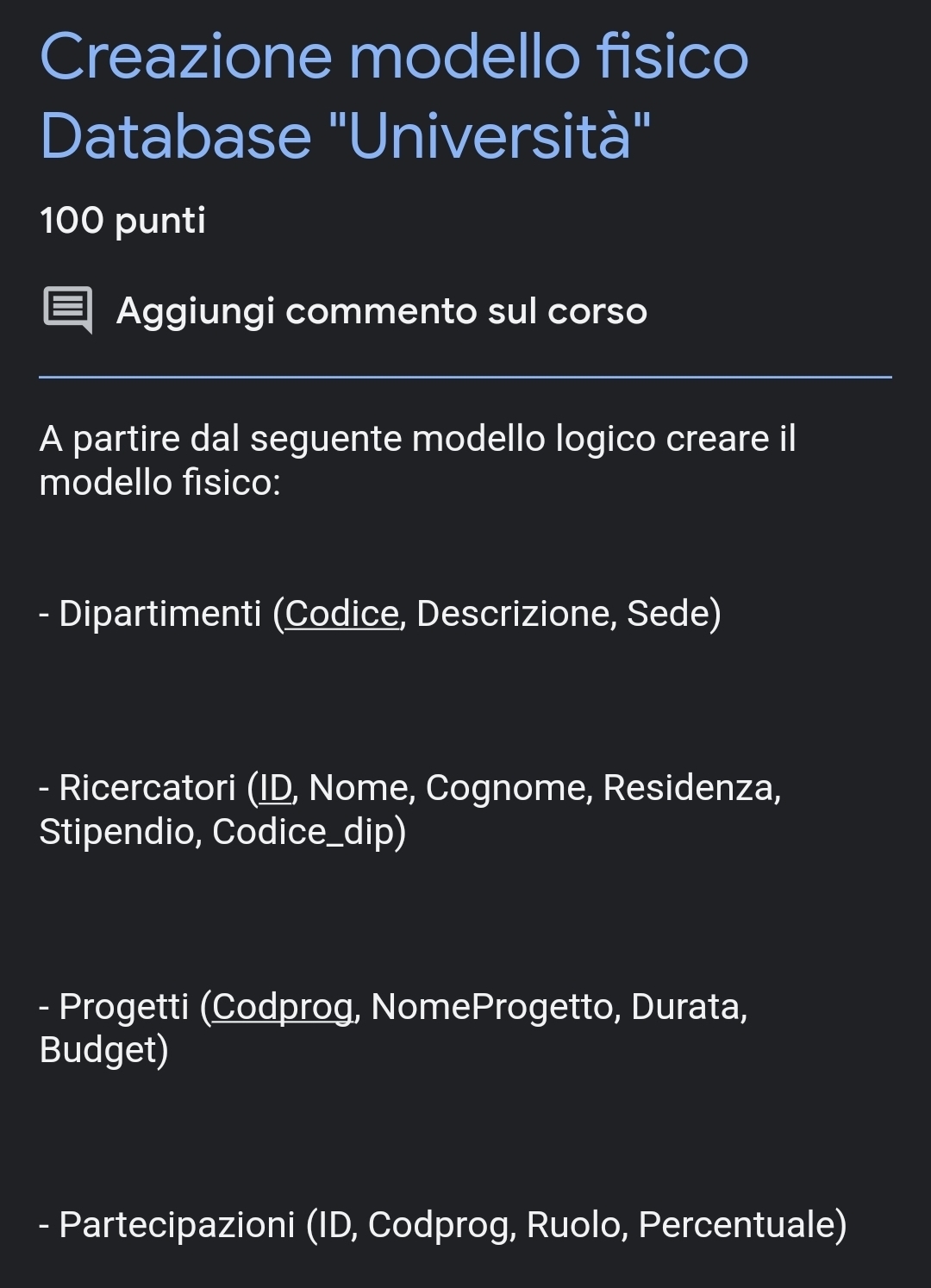 Creazione modello fisico
Database "Università"
100 punti
Aggiungi commento sul corso
A partire dal seguente modello logico creare il
modello físico:
- Dipartimenti (Codice, Descrizione, Sede)
- Ricercatori (ID, Nome, Cognome, Residenza,
Stipendio, Codice_dip)
- Progetti (Codprog, NomeProgetto, Durata,
Budget)
- Partecipazioni (ID, Codprog, Ruolo, Percentuale)