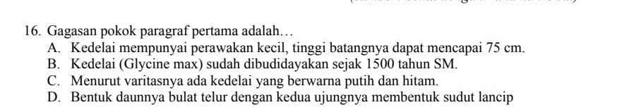 Gagasan pokok paragraf pertama adalah…
A. Kedelai mempunyai perawakan kecil, tinggi batangnya dapat mencapai 75 cm.
B. Kedelai (Glycine max) sudah dibudidayakan sejak 1500 tahun SM.
C. Menurut varitasnya ada kedelai yang berwarna putih dan hitam.
D. Bentuk daunnya bulat telur dengan kedua ujungnya membentuk sudut lancip