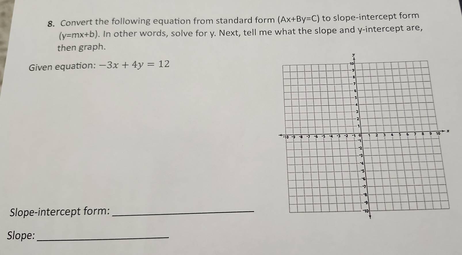 Convert the following equation from standard form (Ax+By=C) to slope-intercept form
(y=mx+b). In other words, solve for y. Next, tell me what the slope and y-intercept are,
then graph.
Given equation: -3x+4y=12
Slope-intercept form: _
Slope:_