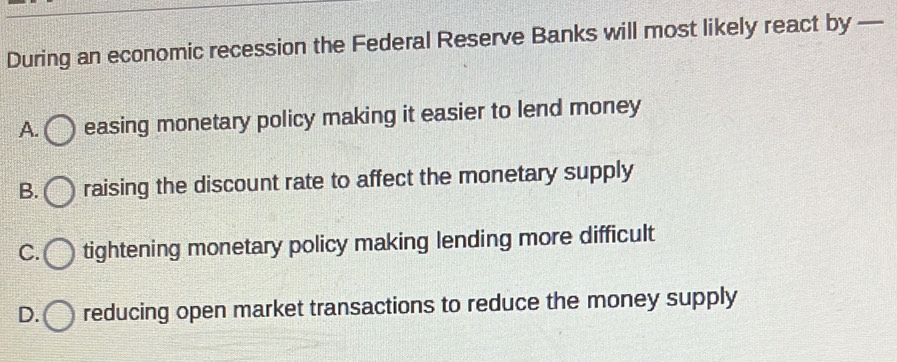 During an economic recession the Federal Reserve Banks will most likely react by —
A. ( easing monetary policy making it easier to lend money
B. raising the discount rate to affect the monetary supply
C. tightening monetary policy making lending more difficult
D. reducing open market transactions to reduce the money supply