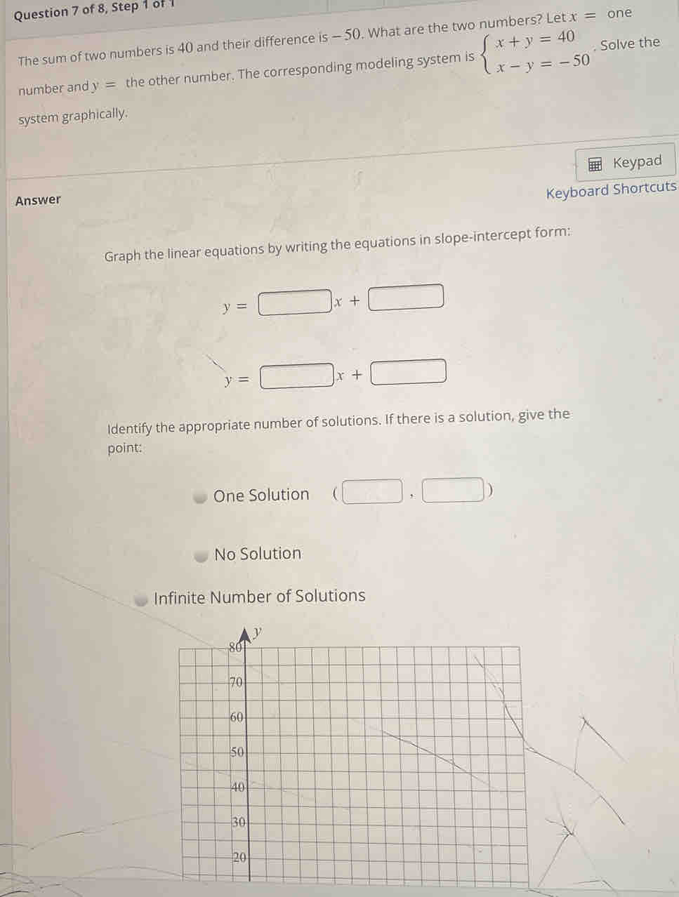 of 8, Step 1 of 
The sum of two numbers is 40 and their difference is - 50. What are the two numbers? Let x= one
number and y= the other number. The corresponding modeling system is beginarrayl x+y=40 x-y=-50endarray.. Solve the
system graphically.
Answer Keypad
Keyboard Shortcuts
Graph the linear equations by writing the equations in slope-intercept form:
y=□ x+□
y=□ x+□
Identify the appropriate number of solutions. If there is a solution, give the
point:
One Solution (□ ,□ )
No Solution
Infinite Number of Solutions