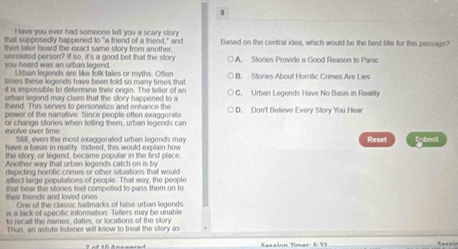 Have you ever had someone tell you a scary story
that supposedly happened to "a friend of a friend," and Based on the central idea, which would be the best title for this passage?
then later heard the exact same story from another,
unrelated person? If so, it's a good bet that the story
you heard was an urban legend. A. Stories Provide a Good Reason to Panic
Urban legends are like folk tales or myths. Often
times these legends have been told so many times that B. Stories About Horrific Crimes Are Lies
it is impossible to determine their origin. The teller of an
urban legend may claim that the story happened to a C. Urban Legends Have No Basis in Reality
friend. This serves to personalize and enhance the D. Don't Believe Every Story You Hear
power of the narrative. Since people often exaggerate
or change stories when telling them, urban legends can
evolve over time
Still, even the most exaggerated urban legends may Reset
have a basis in reality. Indeed, this would explain how Submit
the story, or legend, became popular in the first place.
Another way that urban legends catch on is by
depicting horrific crimes or other situations that would
affect large populations of people. That way, the people
that hear the stories feel compelled to pass them on to
their friends and loved ones
One of the classic hallmarks of false urban legends
is a lack of specific information. Tellers may be unable
to recall the names, dates, or locations of the story
Thus, an astute listener will know to treat the story as
7 of 10 Answere d Saeeinn Timar: 6:97 Carzin