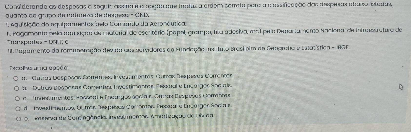 Considerando as despesas a seguir, assinale a opção que traduz a ordem correta para a classificação das despesas abaixo listadas,
quanto ao grupo de natureza de despesa − GND:
I. Aquisição de equipamentos pelo Comando da Aeronáutica;
II. Pagamento pela aquisição de material de escritório (papel, grampo, fita adesiva, etc) pelo Departamento Nacional de Infraestrutura de
Transportes - DNIT; e
III. Pagamento da remuneração devida aos servidores da Fundação Instituto Brasileiro de Geografia e Estatística - IBGE.
Escolha uma opção:
a. Outras Despesas Correntes. Investimentos. Outras Despesas Correntes.
b. Outras Despesas Correntes. Investimentos. Pessoal e Encargos Sociais.
c. Investimentos. Pessoal e Encargos sociais. Outras Despesas Correntes.
d. Investimentos. Outras Despesas Correntes. Pessoal e Encargos Sociais.
e. Reserva de Contingência. Investimentos. Amortização da Dívida.