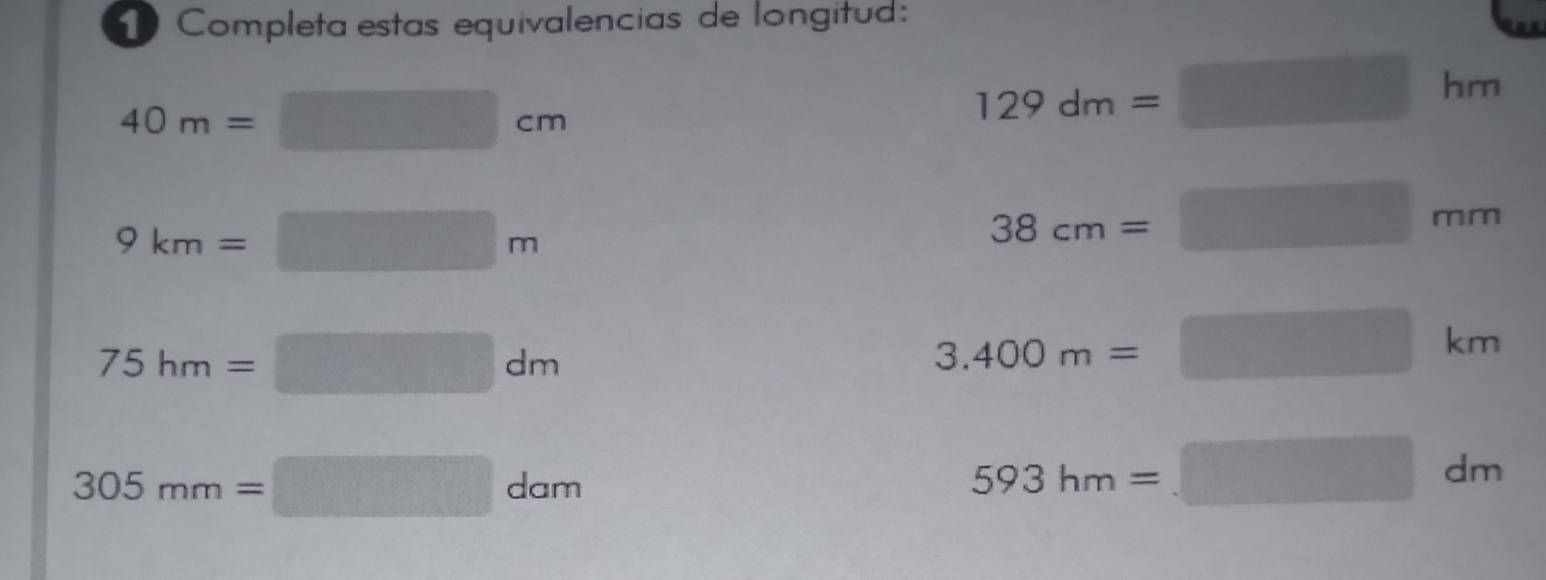 Completa estas equivalencias de longitud:
40m=□ cm
129dm=□ hm
9km=□ m
38cm=□ mm
75hm=□ dm
3.400m=□ km
305mm=□ dam
593hm=□ dm