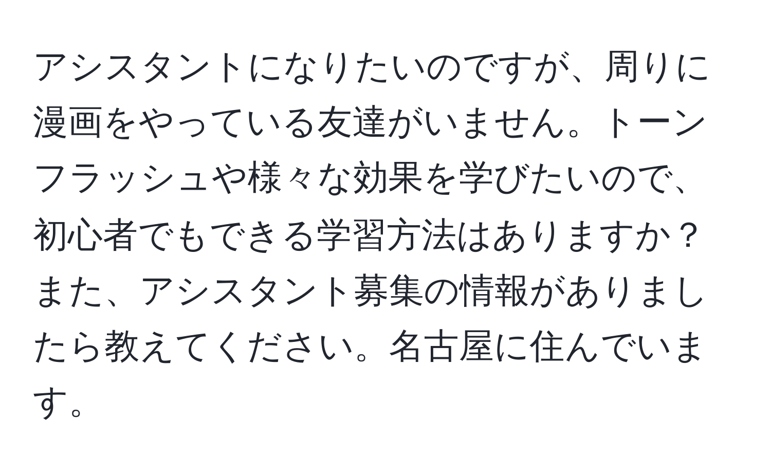 アシスタントになりたいのですが、周りに漫画をやっている友達がいません。トーンフラッシュや様々な効果を学びたいので、初心者でもできる学習方法はありますか？また、アシスタント募集の情報がありましたら教えてください。名古屋に住んでいます。