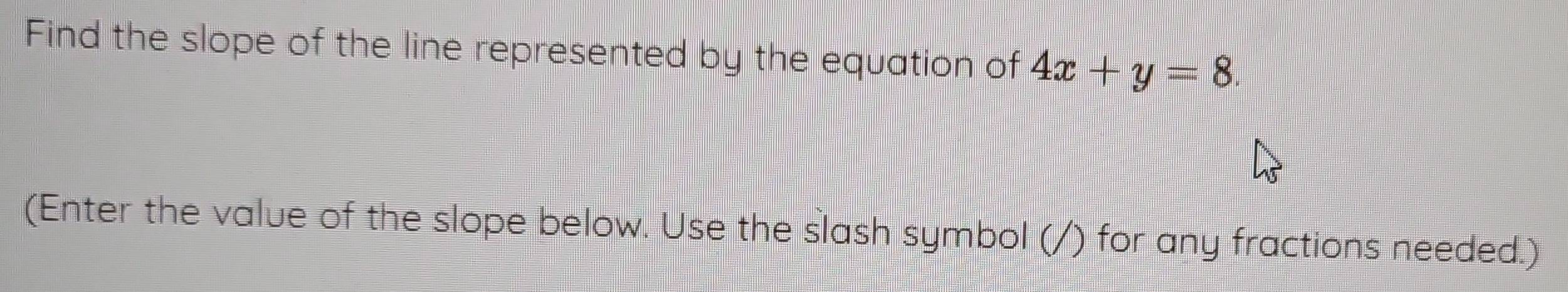 Find the slope of the line represented by the equation of 4x+y=8. 
(Enter the value of the slope below. Use the slash symbol (/) for any fractions needed.)